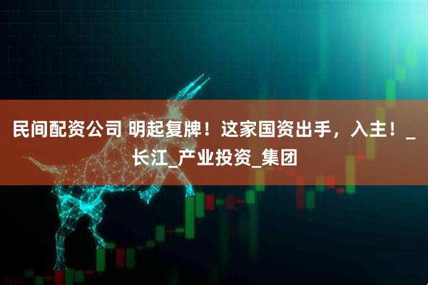民间配资公司 明起复牌！这家国资出手，入主！_长江_产业投资_集团