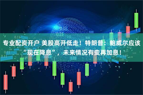 专业配资开户 美股高开低走！特朗普：鲍威尔应该“现在降息”，未来情况有变再加息！