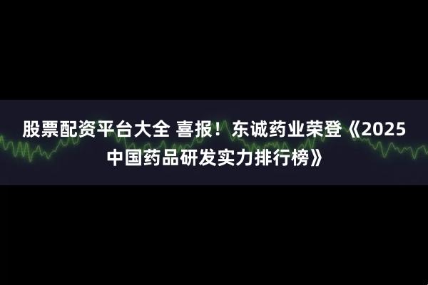 股票配资平台大全 喜报！东诚药业荣登《2025中国药品研发实力排行榜》