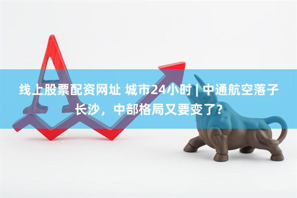 线上股票配资网址 城市24小时 | 中通航空落子长沙，中部格局又要变了？