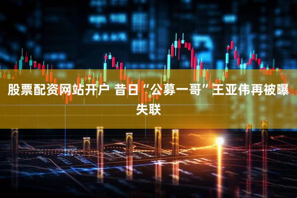 股票配资网站开户 昔日“公募一哥”王亚伟再被曝失联