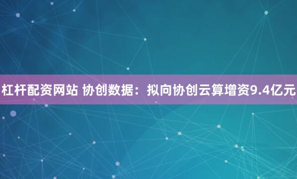 杠杆配资网站 协创数据：拟向协创云算增资9.4亿元