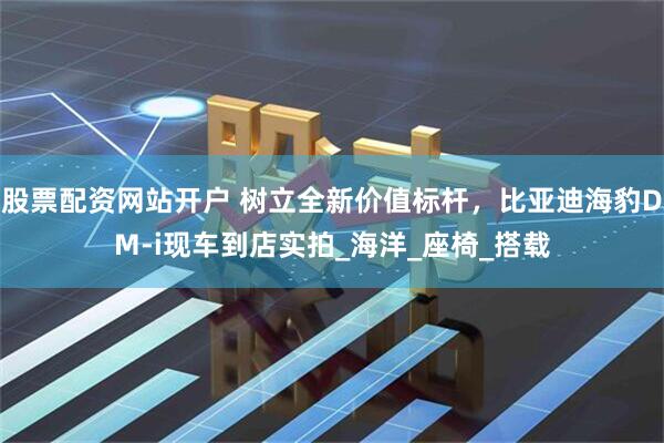 股票配资网站开户 树立全新价值标杆，比亚迪海豹DM-i现车到店实拍_海洋_座椅_搭载