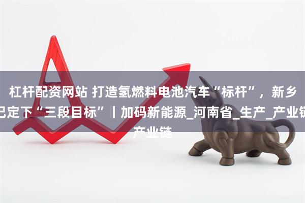 杠杆配资网站 打造氢燃料电池汽车“标杆”，新乡已定下“三段目标”丨加码新能源_河南省_生产_产业链