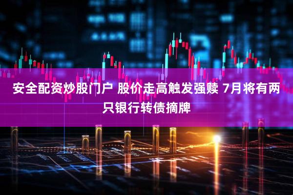 安全配资炒股门户 股价走高触发强赎 7月将有两只银行转债摘牌