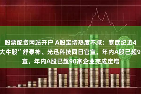 股票配资网站开户 A股定增热度不减：寒武纪近40亿定增获批，“大牛股”舒泰神、光迅科技同日官宣，年内A股已超90家企业完成定增