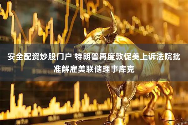 安全配资炒股门户 特朗普再度敦促美上诉法院批准解雇美联储理事库克