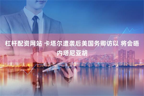 杠杆配资网站 卡塔尔遭袭后美国务卿访以 将会晤内塔尼亚胡