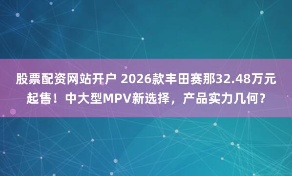股票配资网站开户 2026款丰田赛那32.48万元起售！中大型MPV新选择，产品实力几何？
