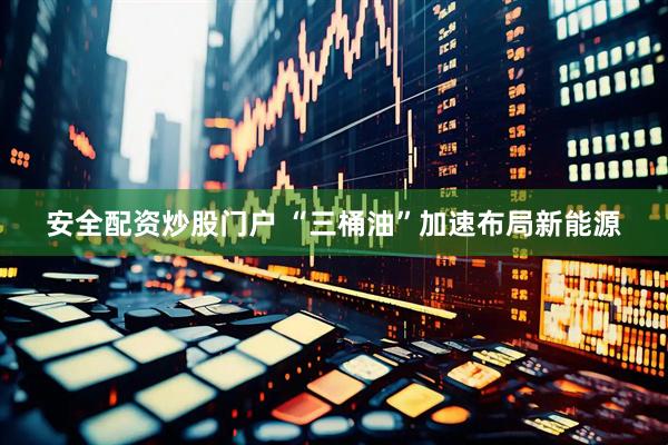 安全配资炒股门户 “三桶油”加速布局新能源