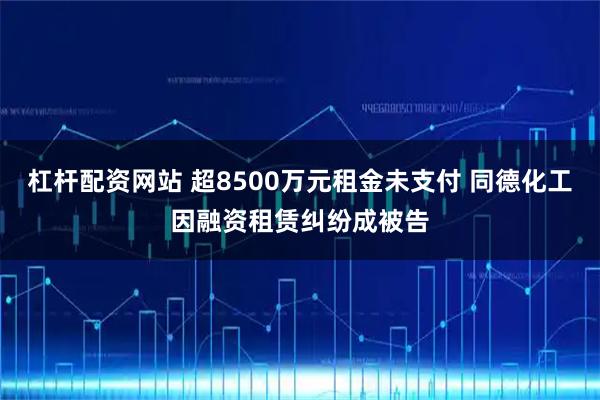 杠杆配资网站 超8500万元租金未支付 同德化工因融资租赁纠纷成被告