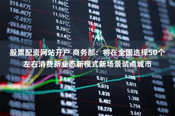 股票配资网站开户 商务部：将在全国选择50个左右消费新业态新模式新场景试点城市
