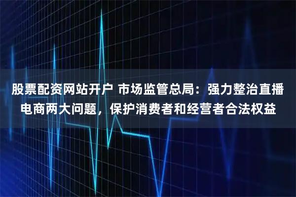 股票配资网站开户 市场监管总局：强力整治直播电商两大问题，保护消费者和经营者合法权益