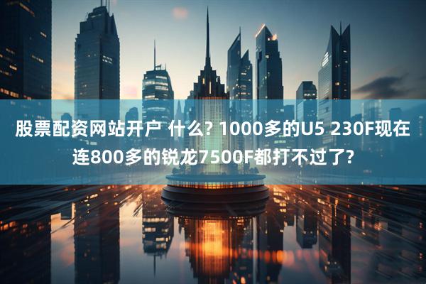 股票配资网站开户 什么? 1000多的U5 230F现在连800多的锐龙7500F都打不过了?