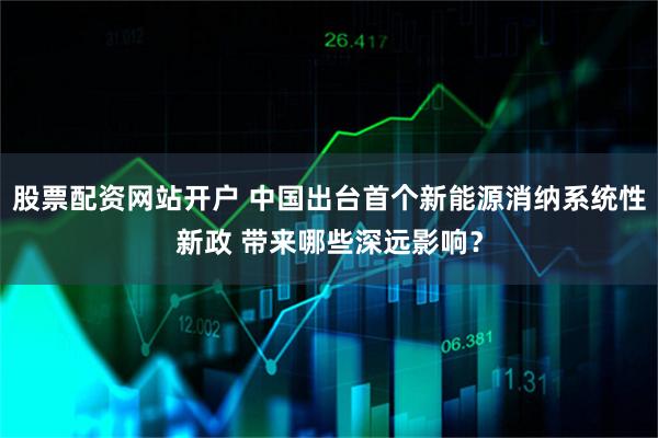 股票配资网站开户 中国出台首个新能源消纳系统性新政 带来哪些深远影响？