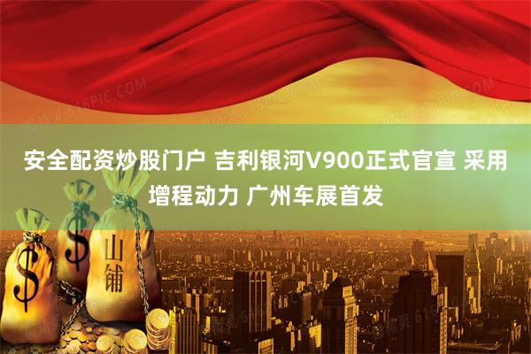 安全配资炒股门户 吉利银河V900正式官宣 采用增程动力 广州车展首发