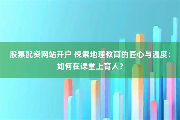 股票配资网站开户 探索地理教育的匠心与温度：如何在课堂上育人？