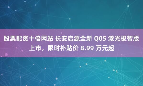 股票配资十倍网站 长安启源全新 Q05 激光极智版上市，限时补贴价 8.99 万元起