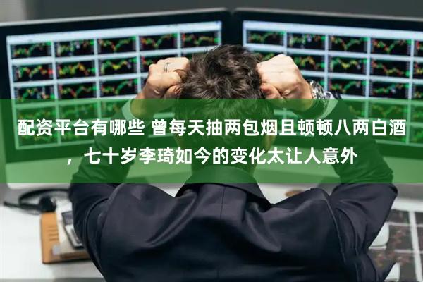 配资平台有哪些 曾每天抽两包烟且顿顿八两白酒，七十岁李琦如今的变化太让人意外