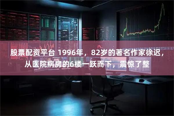 股票配资平台 1996年，82岁的著名作家徐迟，从医院病房的6楼一跃而下，震惊了整