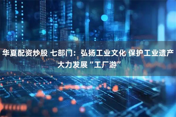 华夏配资炒股 七部门：弘扬工业文化 保护工业遗产 大力发展“工厂游”