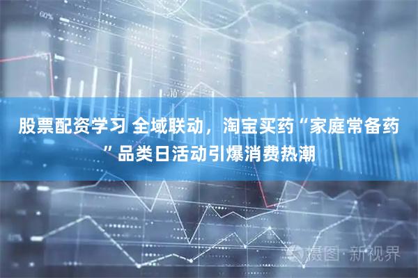 股票配资学习 全域联动，淘宝买药“家庭常备药”品类日活动引爆消费热潮