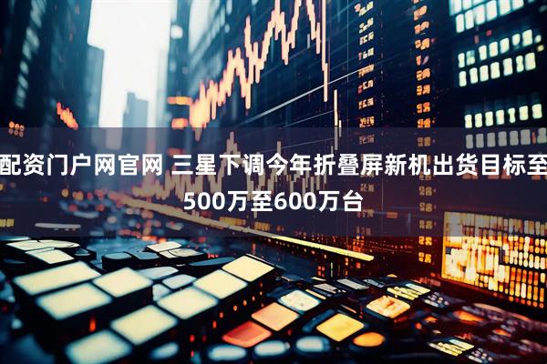 配资门户网官网 三星下调今年折叠屏新机出货目标至500万至600万台
