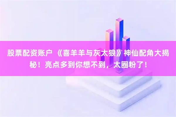股票配资账户 《喜羊羊与灰太狼》神仙配角大揭秘！亮点多到你想不到，太圈粉了！