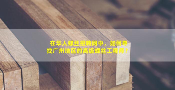 在华人螺丝招聘网中，如何寻找广州地区的高级螺丝工程师？